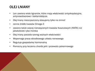OLEJ LNIANY
•  Len zawiera wiele lignanów, które mają właściwości antyoksydacyjne,
antynowotworowe i bakteriobójcze.
•  Olej lniany nieoczyszczony stosujemy tylko na zimno!
•  cenne źródło kwasów Omega-3
•  zawiera także więcej nienasyconych kwasów tłuszczowych (NNTK) niż
jakakolwiek ryba morska
•  Olej lniany posiada szereg ważnych właściwości:
•  Wspomaga pracę ośrodkowego układu nerwowego
•  Reguluje gospodarkę hormonalną
•  Pomocny przy leczeniu chorób jelit i przewodu pokarmowego
 