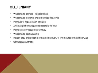 OLEJ LNIANY
•  Wspomaga pamięć i koncentrację
•  Wspomaga leczenie chorób układu krążenia
•  Pomaga w zapaleniach oskrzeli
•  Zwalcza poziom złego cholesterolu we krwi
•  Pomocny przy leczeniu cukrzycy
•  Wspomaga odchudzanie
•  Kojący przy chorobach dermatologicznych, w tym neurodermatozie (AZS)
•  Odtłuszcza wątrobę
 