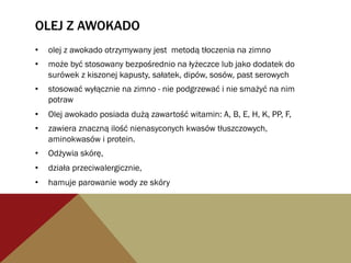 OLEJ Z AWOKADO
•  olej z awokado otrzymywany jest metodą tłoczenia na zimno
•  może być stosowany bezpośrednio na łyżeczce lub jako dodatek do
surówek z kiszonej kapusty, sałatek, dipów, sosów, past serowych
•  stosować wyłącznie na zimno - nie podgrzewać i nie smażyć na nim
potraw
•  Olej awokado posiada dużą zawartość witamin: A, B, E, H, K, PP, F,
•  zawiera znaczną ilość nienasyconych kwasów tłuszczowych,
aminokwasów i protein.
•  Odżywia skórę,
•  działa przeciwalergicznie,
•  hamuje parowanie wody ze skóry
 