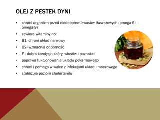 OLEJ Z PESTEK DYNI
•  chroni organizm przed niedoborem kwasów tłuszczowych (omega-6 i
omega-9)
•  zawiera witaminy np:
•  B1 -chroni układ nerwowy
•  B2- wzmacnia odporność
•  E - dobra kondycja skóry, włosów i paznokci
•  poprawa fukcjonowania układu pokarmowego
•  chroni i pomaga w walce z infekcjami układu moczowego
•  stablizuje poziom cholerterolu
 