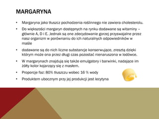 MARGARYNA
•  Margaryna jako tłuszcz pochodzenia roślinnego nie zawiera cholesterolu.
•  Do większości margaryn dostępnych na rynku dodawane są witaminy –
głównie A, D i E. Jednak są one zdecydowanie gorzej przyswajalne przez
nasz organizm w porównaniu do ich naturalnych odpowiedników w
maśle
•  dodawane są do nich liczne substancje konserwujące, zresztą dzięki
którym może ona przez długi czas pozostać nienaruszona w lodówce.
•  W margarynach znajdują się także emulgatory i barwinki, nadające im
żółty kolor kojarzący się z masłem.
•  Proporcje faz: 80% tłuszczu wobec 16 % wody
•  Produktem ubocznym przy jej produkcji jest lecytyna
 