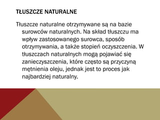 TŁUSZCZE NATURALNE
Tłuszcze naturalne otrzymywane są na bazie
surowców naturalnych. Na skład tłuszczu ma
wpływ zastosowanego surowca, sposób
otrzymywania, a także stopień oczyszczenia. W
tłuszczach naturalnych mogą pojawiać się
zanieczyszczenia, które często są przyczyną
mętnienia oleju, jednak jest to proces jak
najbardziej naturalny.
 