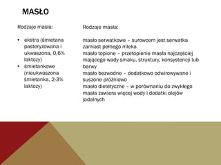 MASŁO
Rodzaje masła:
•  ekstra (śmietana
pasteryzowana i
ukwaszona, 0,6%
laktozy)
•  śmietankowe
(nieukwaszona
śmietanka, 2-3%
laktozy)
Rodzaje masła:
masło serwatkowe – surowcem jest serwatka
zamiast pełnego mleka
masło topione – przetopienie masła najczęściej
mającego wady smaku, struktury, konsystencji lub
barwy
masło bezwodne – dodatkowo odwirowywane i
suszone próżniowo
masło dietetyczne – w porównaniu do zwykłego
masła zawiera więcej wody i dodatki olejów
jadalnych
 
