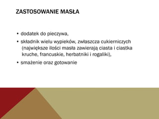ZASTOSOWANIE MASŁA
• dodatek do pieczywa,
• składnik wielu wypieków, zwłaszcza cukierniczych
(największe ilości masła zawierają ciasta i ciastka
kruche, francuskie, herbatniki i rogaliki),
• smażenie oraz gotowanie
 