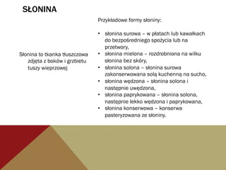 SŁONINA
Słonina to tkanka tłuszczowa
zdjęta z boków i grzbietu
tuszy wieprzowej
Przykładowe formy słoniny:
•  słonina surowa – w płatach lub kawałkach
do bezpośredniego spożycia lub na
przetwory,
•  słonina mielona – rozdrobniona na wilku
słonina bez skóry,
•  słonina solona – słonina surowa
zakonserwowana solą kuchenną na sucho,
•  słonina wędzona – słonina solona i
następnie uwędzona,
•  słonina paprykowana – słonina solona,
następnie lekko wędzona i paprykowana,
•  słonina konserwowa – konserwa
pasteryzowana ze słoniny.
 