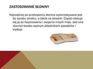 ZASTOSOWANIE SŁONINY
Najczęściej po przetopieniu słonina wykorzystywana jest
do wyrobu smalcu, a także na skwarki. Często stosuje
się ją do faszerowania i owijania innych mięs. Jest ona
również bardzo ważnym składnikiem pasztetów i
kiełbas
 