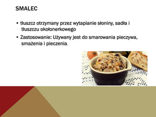 SMALEC
• tłuszcz otrzymany przez wytapianie słoniny, sadła i
tłuszczu okołonerkowego
• Zastosowanie: Używany jest do smarowania pieczywa,
smażenia i pieczenia.
 
