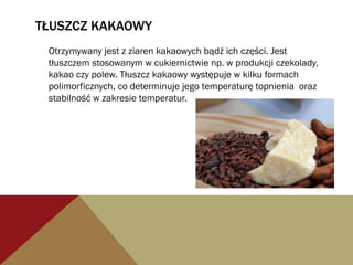 TŁUSZCZ KAKAOWY
Otrzymywany jest z ziaren kakaowych bądź ich części. Jest
tłuszczem stosowanym w cukiernictwie np. w produkcji czekolady,
kakao czy polew. Tłuszcz kakaowy występuje w kilku formach
polimorficznych, co determinuje jego temperaturę topnienia oraz
stabilność w zakresie temperatur.
 