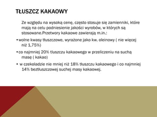 TŁUSZCZ KAKAOWY
Ze względu na wysoką cenę, często stosuje się zamienniki, które
mają na celu podniesienie jakości wyrobów, w których są
stosowane.Przetwory kakaowe zawierają m.in.:
•wolne kwasy tłuszczowe, wyrażone jako kw. oleinowy ( nie więcej
niż 1,75%)
•co najmniej 20% tluszczu kakaowego w przeliczeniu na suchą
masę ( kakao)
• w czekoladzie nie mniej niż 18% tłuszczu kakaowego i co najmniej
14% beztłuszczowej suchej masy kakaowej.
 