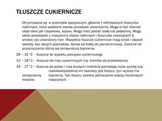 TŁUSZCZE CUKIERNICZE
Otrzymywane są w przemyśle spożywczym, głównie z rafinowanych tłuszczów
roślinnych, które poddane zostały procesowi utwardzenia. Mogą to być również
oleje takie jak rzepakowy, sojowy. Mogą mieć postać stałą lub połpłynną. Mogą
także powstawać z mieszaniny olejów roślinnych i tłuszczów zwierzęcych tj.
smalec czy utwardzony tran. Wszystkie tłuszcze cukiernicze mają smak i zapach
swoisty, bez obcych posmaków, barwę od białej do jasnokremowej. Zależnie od
przeznaczenia różnią się temperaturą topnienia:
28 – 31°C – tłuszcze do wypieku pieczywa cukierniczego
32 – 34°C – tłuszcze do mas cukierniczych (np. kremów do przekładania)
34 – 37°C – tłuszcze do polew i mas tłustych (niektórzy pamiętają może wyroby tzw.
czekoladopodobne).Im twardszy jest tłuszcz, tym wyższą ma
temperaturę topnienia. Taki tłuszcz zawiera jednoczenie więcej niezdrowych
kwasów nasyconych.
 