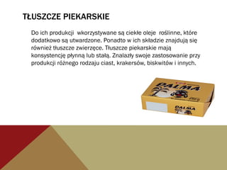 TŁUSZCZE PIEKARSKIE
Do ich produkcji wkorzystywane są ciekłe oleje roślinne, które
dodatkowo są utwardzone. Ponadto w ich składzie znajdują się
również tłuszcze zwierzęce. Tłuszcze piekarskie mają
konsystencję płynną lub stałą. Znalazły swoje zastosowanie przy
produkcji różnego rodzaju ciast, krakersów, biskwitów i innych.
 
