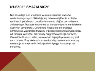 TŁUSZCZE SMAŻALNICZE
Nie posiadają one właściwie w swoim składzie kwasów
wielonienasyconych. Składają się natomiastgłównie z olejów
roślinnych poddanych uwodornieniu oraz olejów pochodzenia
zwierzęcego. Tłuszcze kuchenne są bardzo odporne na działanie
wysokich temperatur. Doskonale nadają się do długiego
ogrzewania. Zawartość tłuszczu w produktach smażonych zależy
od rodzaju, wielkości oraz masy przygotowywanego surowca.
Zawartość tłuszczu zależy również od tego jak prowadzony jest
sam proces. Przy skróceniu czasu i podwyższeniu temperatury
następuje zmniejszenie ilości pochłoniętego tłuszczu przez
surowiec.
 