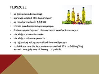 TŁUSZCZE
•  są głównym źródłem energii
•  stanowią składnik błon komórkowych
•  są nośnikami witamin A,D,E i K
•  chronią przed nadmierną utratą ciepła
•  dostarczają niezbędnych nienasyconych kwasów tłuszczowych
•  ułatwiają odczuwanie smaku
•  ułatwiają przełykanie pokarmu
•  są najbardziej kalorycznym składnikiem odżywczym
•  udział tłuszczu w diecie powinien stanowić od 25% do 30% ogólnej
wartości energetycznej dobowego pożywienia
 