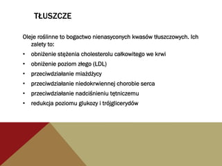 TŁUSZCZE
Oleje roślinne to bogactwo nienasyconych kwasów tłuszczowych. Ich
zalety to:
•  obniżenie stężenia cholesterolu całkowitego we krwi
•  obniżenie poziom złego (LDL)
•  przeciwdziałanie miażdżycy
•  przeciwdziałanie niedokrwiennej chorobie serca
•  przeciwdziałanie nadciśnieniu tętniczemu
•  redukcja poziomu glukozy i trójglicerydów
 