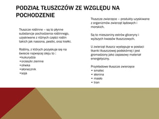 PODZIAŁ TŁUSZCZÓW ZE WZGLĘDU NA
POCHODZENIE
Tłuszcze roślinne – są to płynne
substancje pochodzenia roślinnego,
uzyskiwane z różnych części roślin
takich jak nasiona, pestki, oraz kiełki.
Rośliny, z których pozyskuje się na
świecie najwięcej oleju to :
•kukurydza
•orzeszki ziemne
•oliwka
•słonecznik
•soja
Tłuszcze zwierzęce – produkty uzyskiwane
z organizmów zwierząt lądowych i
morskich.
Są to mieszaniny estrów gliceryny i
wyższych kwasów tłuszczowych.
U zwierząt tłuszcz występuje w postaci
tkanki tłuszczowej podskórnej i jest
gromadzony jako zapasowy materiał
energetyczny.
Przykładowe tłuszcze zwierzęce
• smalec
• słonina
• masło
• tran
 