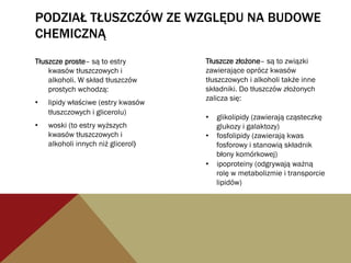 PODZIAŁ TŁUSZCZÓW ZE WZGLĘDU NA BUDOWE
CHEMICZNĄ
Tłuszcze proste– są to estry
kwasów tłuszczowych i
alkoholi. W skład tłuszczów
prostych wchodzą:
•  lipidy właściwe (estry kwasów
tłuszczowych i glicerolu)
•  woski (to estry wyższych
kwasów tłuszczowych i
alkoholi innych niż glicerol)
Tłuszcze złożone– są to związki
zawierające oprócz kwasów
tłuszczowych i alkoholi także inne
składniki. Do tłuszczów złożonych
zalicza się:
•  glikolipidy (zawierają cząsteczkę
glukozy i galaktozy)
•  fosfolipidy (zawierają kwas
fosforowy i stanowią składnik
błony komórkowej)
•  ipoproteiny (odgrywają ważną
rolę w metabolizmie i transporcie
lipidów)
 