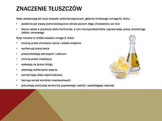 ZNACZENIE TŁUSZCZÓW
Oleje dostarczają też dużo kwasów wielonienasyconych, głównie linolowego (omega-6), który :
•  podobnie jak kwasy jednonienasycone obniża poziom złego cholesterolu we krwi
•  bierze udział w produkcji wielu hormonów, w tym neuroprzekaźników usprawniając pracę centralnego
układu nerwowego
Ryby morskie to źródło kwasów omega-3, które:
•  chronią przed chorobami serca i układu krążenia
•  wyrównują pracę serca
•  przeciwdziałają zakrzepom i zatorom
•  chronią przed miażdżycą
•  wpływają na pracę mózgu
•  ułatwiają wchłanianie wapnia
•  wzmacniają układ odpornościowy
•  hamują wzrost komórek nowotworowych
•  pobudzają produkcję serotoniny poprawiając nastrój i zapobiegając depresji
 