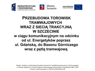 Projekt „ Budowa i przebudowa torowisk w Szczecinie” współfinansowany przez Unię Europejską
z Funduszu Spójności w ramach Programu Operacyjnego Infrastruktura i Środowisko 2007 -2014
Umowa o dofinansowanie nr POIS.07.03.00-024/12-00
PRZEBUDOWA TOROWISK
TRAMWAJOWYCH
WRAZ Z SIECIĄ TRAKCYJNĄ
W SZCZECINIE
w ciągu komunikacyjnym na odcinku
od ul. Energetyków poprzez
ul. Gdańską, do Basenu Górniczego
wraz z pętlą tramwajową
 