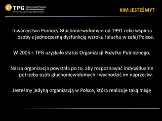 Towarzystwo Pomocy Głuchoniewidomym od 1991 roku wspiera
osoby z jednoczesną dysfunkcją wzroku i słuchu w całej Polsce.
W ...
