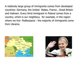 A relatively large group of immigrants comes from developed
countries: Germany, the United States, France , Great Britain
and Vietnam. Every third immigrant in Poland comes from a
country, which is our neighbour, for example, in the region
where we live- Podkarpacie - the majority of immigrants come
from Ukraine.
 