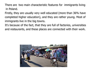 There are two main characteristic features for immigrants living
in Poland.
Firstly, they are usually very well educated (more than 36% have
completed higher education), and they are rather young. Most of
immigrants live in the big towns.
It's because of the fact, that they are full of factories, universities
and restaurants, and these places are connected with their work.
 