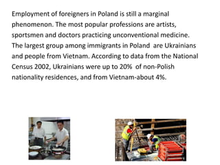 Employment of foreigners in Poland is still a marginal
phenomenon. The most popular professions are artists,
sportsmen and doctors practicing unconventional medicine.
The largest group among immigrants in Poland are Ukrainians
and people from Vietnam. According to data from the National
Census 2002, Ukrainians were up to 20% of non-Polish
nationality residences, and from Vietnam-about 4%.
 