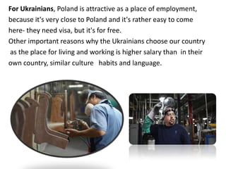 For Ukrainians, Poland is attractive as a place of employment,
because it's very close to Poland and it's rather easy to come
here- they need visa, but it's for free.
Other important reasons why the Ukrainians choose our country
as the place for living and working is higher salary than in their
own country, similar culture habits and language.
 