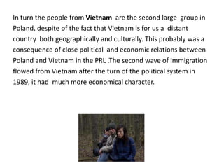 In turn the people from Vietnam are the second large group in
Poland, despite of the fact that Vietnam is for us a distant
country both geographically and culturally. This probably was a
consequence of close political and economic relations between
Poland and Vietnam in the PRL .The second wave of immigration
flowed from Vietnam after the turn of the political system in
1989, it had much more economical character.
 