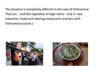 The situation is completely different in the case of Vietnamese.
They are - and this regardless of legal status - only in two
industries: trade and catering (restaurants and bars with
Vietnamese cuisine.)
 