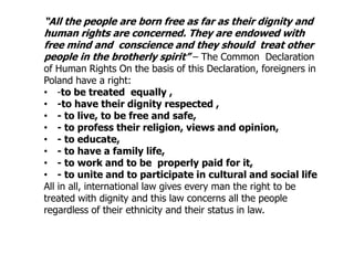 “All the people are born free as far as their dignity and
human rights are concerned. They are endowed with
free mind and conscience and they should treat other
people in the brotherly spirit” – The Common Declaration
of Human Rights On the basis of this Declaration, foreigners in
Poland have a right:
• -to be treated equally ,
• -to have their dignity respected ,
• - to live, to be free and safe,
• - to profess their religion, views and opinion,
• - to educate,
• - to have a family life,
• - to work and to be properly paid for it,
• - to unite and to participate in cultural and social life
All in all, international law gives every man the right to be
treated with dignity and this law concerns all the people
regardless of their ethnicity and their status in law.
 