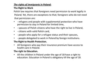 The rights of immigrants in Poland:
The Right to Work
Polish law requires that foreigners need permission to work legally in
Poland. Yet, there are exceptions to that; foreigners who do not need
that permission are:
• - refugees and people with supplemental protection who have
permission to stay in Poland for limited time,
• - spouses of Polish citizens who have the right to live in Poland,
• - citizens with valid Polish card,
• - people who apply for a refugee status and their spouses,
• - people delegated to work in Poland by foreign institutions.
The Right to Health Protection.
• All foreigners who pay their insurance premium have access to
health care in Poland.
The right to Education.
• All the children in Poland under the age of 18 have a right to
education. Education in Poland is obligatory till the age of 18.
 