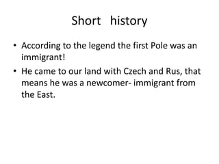 Short history
• According to the legend the first Pole was an
immigrant!
• He came to our land with Czech and Rus, that
means he was a newcomer- immigrant from
the East.
 