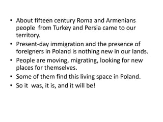 • About fifteen century Roma and Armenians
people from Turkey and Persia came to our
territory.
• Present-day immigration and the presence of
foreigners in Poland is nothing new in our lands.
• People are moving, migrating, looking for new
places for themselves.
• Some of them find this living space in Poland.
• So it was, it is, and it will be!
 