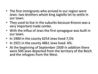 • The first immigrants who arrived in our region were
Jews- two brothers whom king Jagiello let to settle in
our town.
• They used to live in the suburbs because Krosno was a
very important trade center.
• With the influx of Jews the first synagogue was built in
our town.
• In 1900 in the county 6254 Jews lived-7,5%
• In 1921 in the county 4861 Jews lived- 6%.
• At the beginning of September 1939 in addition there
were 500 Jews deported from the territory of the Reich
and the refugees from the West.
 