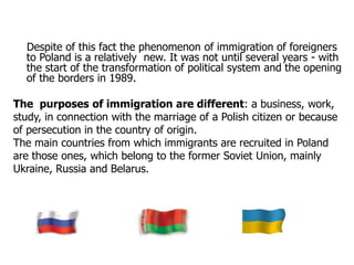 Despite of this fact the phenomenon of immigration of foreigners
to Poland is a relatively new. It was not until several years - with
the start of the transformation of political system and the opening
of the borders in 1989.
The purposes of immigration are different: a business, work,
study, in connection with the marriage of a Polish citizen or because
of persecution in the country of origin.
The main countries from which immigrants are recruited in Poland
are those ones, which belong to the former Soviet Union, mainly
Ukraine, Russia and Belarus.
 