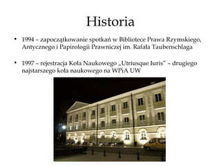 Historia
• 1994 – zapoczątkowanie spotkań w Bibliotece Prawa Rzymskiego,
  Antycznego i Papirologii Prawniczej im. Rafała Taubenschlaga

• 1997 – rejestracja Koła Naukowego „Utriusque Iuris” – drugiego
  najstarszego koła naukowego na WPiA UW
 