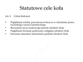 Statutowe cele koła
Art. 4   Celem Koła jest:

•    Pogłębianie wiedzy prawniczej zwłaszcza w dziedzinie prawa
     rzymskiego i prawa kanonicznego
•    Rozwijanie życia naukowego pośród członków Koła
•    Pogłębianie formacji społecznej i religijnej członków Koła
•    Szerzenie atmosfery koleżeństwa pośród członków Koła
 