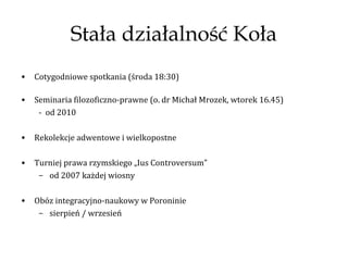 Stała działalność Koła
•   Cotygodniowe spotkania (środa 18:30)

•   Seminaria filozoficzno-prawne (o. dr Michał Mrozek, wtorek 16.45)
     - od 2010

•   Rekolekcje adwentowe i wielkopostne

•   Turniej prawa rzymskiego „Ius Controversum”
     – od 2007 każdej wiosny

•   Obóz integracyjno-naukowy w Poroninie
     – sierpień / wrzesień
 