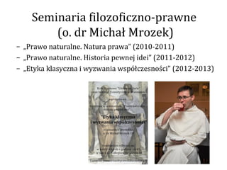 Seminaria filozoficzno-prawne
        (o. dr Michał Mrozek)
– „Prawo naturalne. Natura prawa” (2010-2011)
– „Prawo naturalne. Historia pewnej idei” (2011-2012)
– „Etyka klasyczna i wyzwania współczesności” (2012-2013)
 