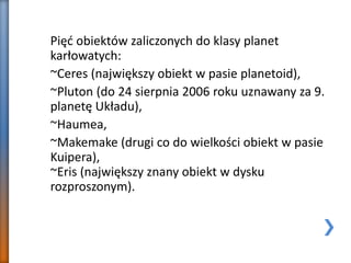 Pięć obiektów zaliczonych do klasy planet
karłowatych:
~Ceres (największy obiekt w pasie planetoid),
~Pluton (do 24 sierpnia 2006 roku uznawany za 9.
planetę Układu),
~Haumea,
~Makemake (drugi co do wielkości obiekt w pasie
Kuipera),
~Eris (największy znany obiekt w dysku
rozproszonym).
 