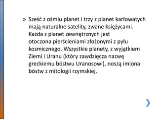 » Sześć z ośmiu planet i trzy z planet karłowatych
mają naturalne satelity, zwane księżycami.
Każda z planet zewnętrznych jest
otoczona pierścieniami złożonymi z pyłu
kosmicznego. Wszystkie planety, z wyjątkiem
Ziemi i Uranu (który zawdzięcza nazwę
greckiemu bóstwu Uranosowi), noszą imiona
bóstw z mitologii rzymskiej.
 