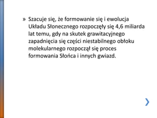 » Szacuje się, że formowanie się i ewolucja
Układu Słonecznego rozpoczęły się 4,6 miliarda
lat temu, gdy na skutek grawitacyjnego
zapadnięcia się części niestabilnego obłoku
molekularnego rozpoczął się proces
formowania Słońca i innych gwiazd.
 
