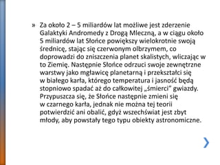 » Za około 2 – 5 miliardów lat możliwe jest zderzenie
Galaktyki Andromedy z Drogą Mleczną, a w ciągu około
5 miliardów lat Słońce powiększy wielokrotnie swoją
średnicę, stając się czerwonym olbrzymem, co
doprowadzi do zniszczenia planet skalistych, wliczając w
to Ziemię. Następnie Słońce odrzuci swoje zewnętrzne
warstwy jako mgławicę planetarną i przekształci się
w białego karła, którego temperatura i jasność będą
stopniowo spadać aż do całkowitej „śmierci” gwiazdy.
Przypuszcza się, że Słońce następnie zmieni się
w czarnego karła, jednak nie można tej teorii
potwierdzić ani obalić, gdyż wszechświat jest zbyt
młody, aby powstały tego typu obiekty astronomiczne.
 
