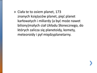 » Ciała te to osiem planet, 173
znanych księżyców planet, pięć planet
karłowatych i miliardy (a być może nawet
biliony)małych ciał Układu Słonecznego, do
których zalicza się planetoidy, komety,
meteoroidy i pył międzyplanetarny.
 