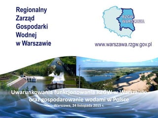 Regionalny
Zarząd
Gospodarki
Wodnej
w Warszawie
Uwarunkowania funkcjonowania RZGW w Warszawie
oraz gospodarowanie wodami w Polsce
Warszawa, 24 listopada 2015 r.
 