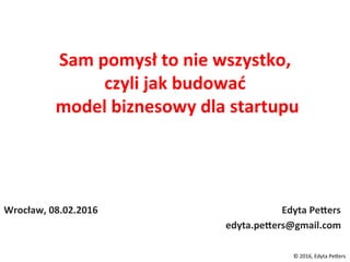 Sam	pomysł	to	nie	wszystko,		
czyli	jak	budować	
	model	biznesowy	dla	startupu	
Wrocław,	08.02.2016																																																																												Edyta	PeCers	
edyta.peCers@gmail.com	
©	2016,	Edyta	Pe/ers	
 