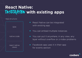 React Native:
Integration with existing apps
React Native can be integrated
with existing app
You can embed multiple instances
You can put it anywhere, in any view, any
layer without overﬂow or z-index problems
Facebook app uses it in their app
for events section
App structure:
SDK
native code
react native
views
 