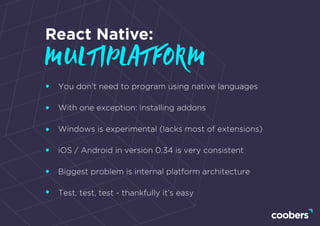 You don’t need to program using native languages
With one exception: installing addons
Windows is experimental (lacks most of extensions)
iOS / Android in version 0.34 is very consistent
Biggest problem is internal platform architecture
Test, test, test - thankfully it’s easy
React Native:
multiplatform
 