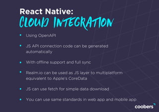 React Native:
cloud integration
Using OpenAPI
JS API connection code can be generated
automatically
With ofﬂine support and full sync
Realm.io can be used as JS layer to multiplatform
equivalent to Apple’s CoreData
JS can use fetch for simple data download
You can use same standards in web app and mobile app
 
