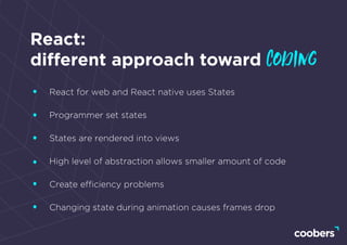 React:
different approach toward coding
React for web and React native uses States
Programmer set states
States are rendered into views
High level of abstraction allows smaller amount of code
Create efﬁciency problems
Changing state during animation causes frames drop
 